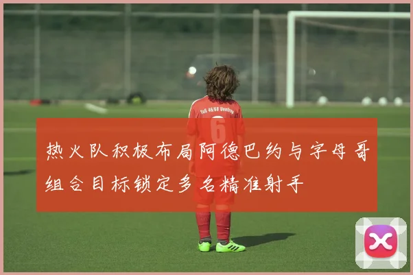 热火队积极布局阿德巴约与字母哥组合目标锁定多名精准射手