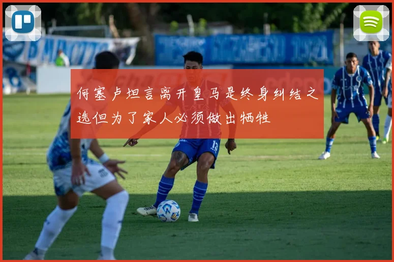 何塞卢坦言离开皇马是终身纠结之选但为了家人必须做出牺牲