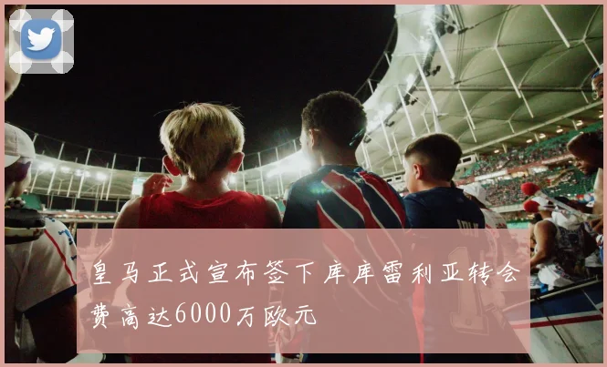 皇马正式宣布签下库库雷利亚转会费高达6000万欧元