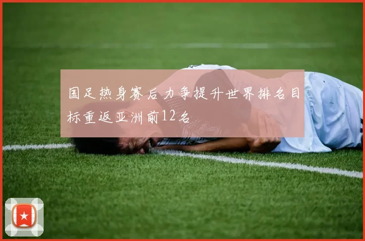 国足热身赛后力争提升世界排名目标重返亚洲前12名