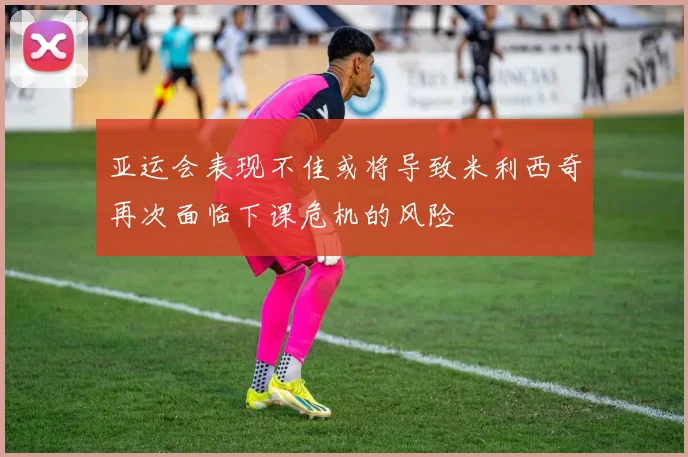 亚运会表现不佳或将导致米利西奇再次面临下课危机的风险