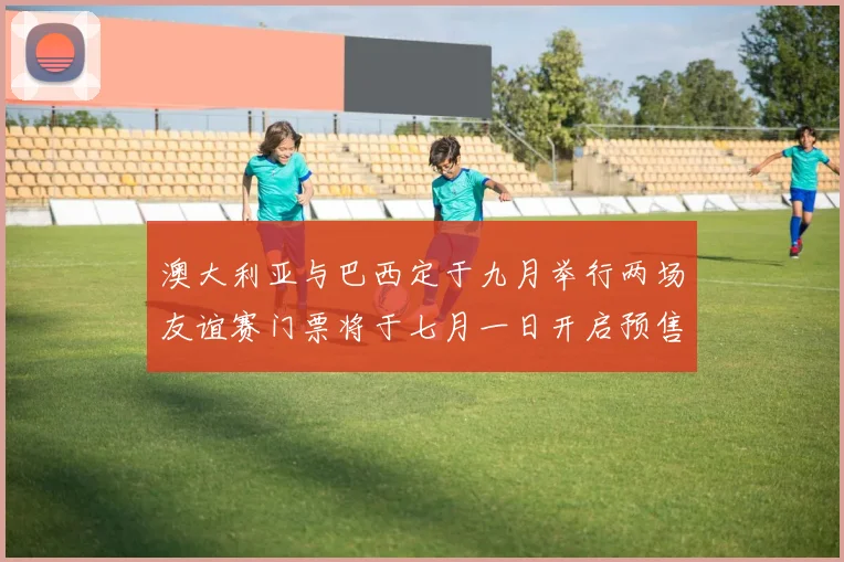澳大利亚与巴西定于九月举行两场友谊赛门票将于七月一日开启预售