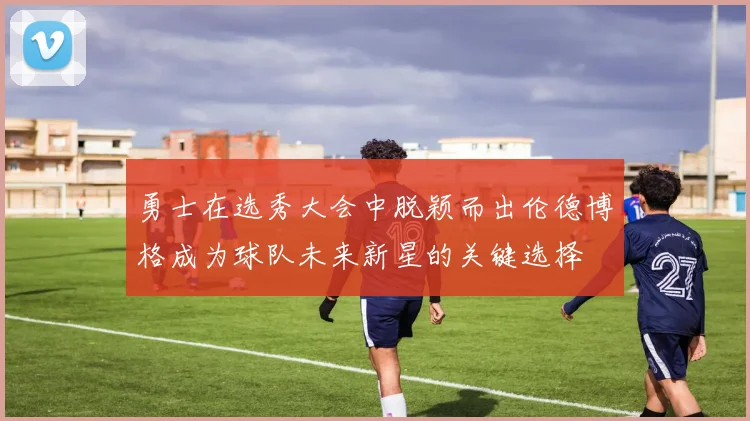 勇士在选秀大会中脱颖而出伦德博格成为球队未来新星的关键选择