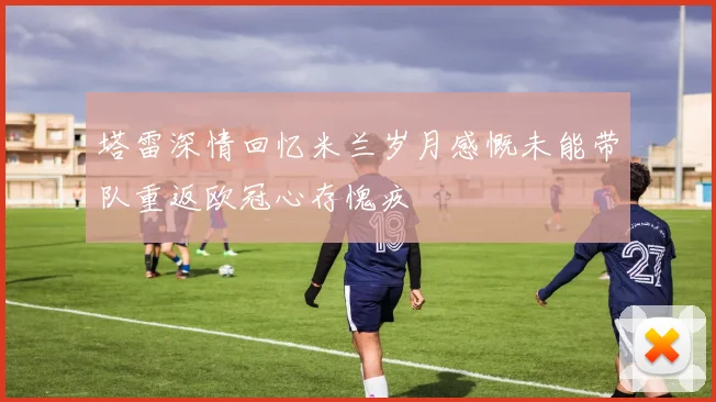 塔雷深情回忆米兰岁月感慨未能带队重返欧冠心存愧疚