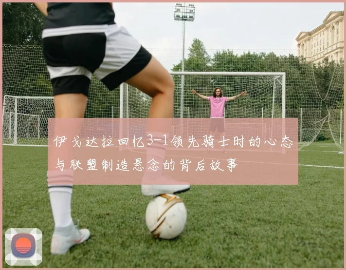 伊戈达拉回忆3-1领先骑士时的心态与联盟制造悬念的背后故事
