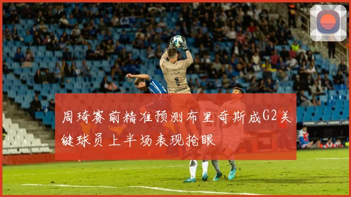 周琦赛前精准预测布里奇斯成G2关键球员上半场表现抢眼