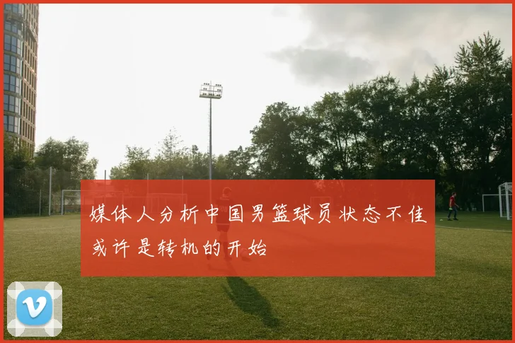 媒体人分析中国男篮球员状态不佳或许是转机的开始