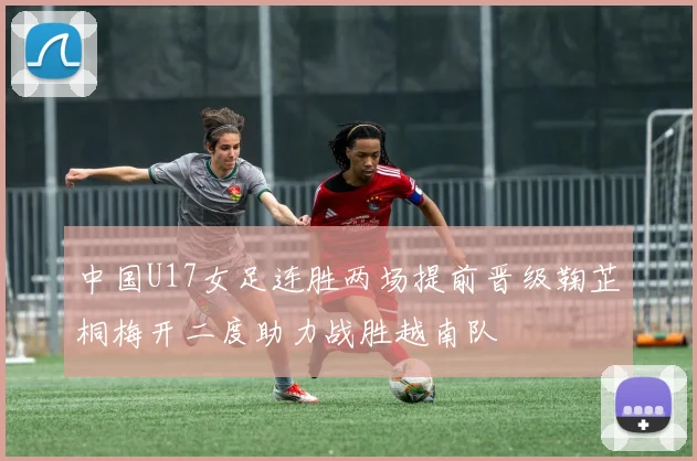 中国U17女足连胜两场提前晋级鞠芷桐梅开二度助力战胜越南队