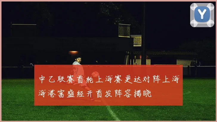 中乙联赛首轮上海赛更达对阵上海海港富盛经开首发阵容揭晓