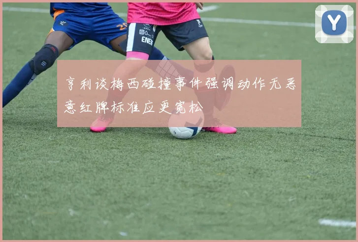亨利谈梅西碰撞事件强调动作无恶意红牌标准应更宽松