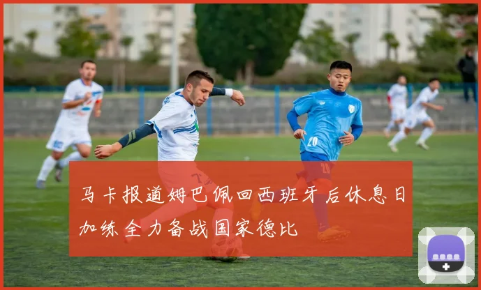 马卡报道姆巴佩回西班牙后休息日加练全力备战国家德比