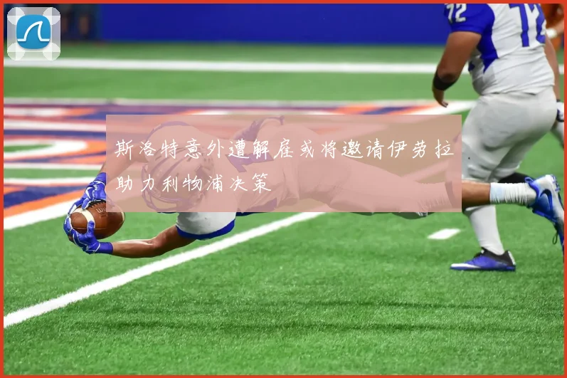 斯洛特意外遭解雇或将邀请伊劳拉助力利物浦决策
