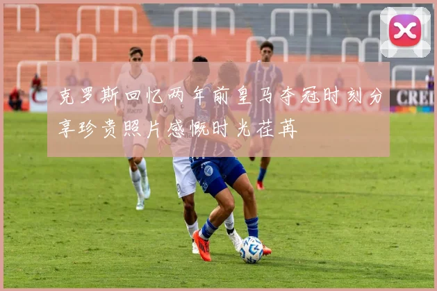 克罗斯回忆两年前皇马夺冠时刻分享珍贵照片感慨时光荏苒