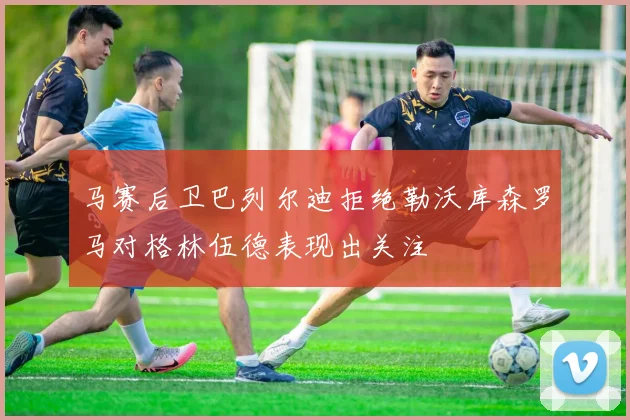 马赛后卫巴列尔迪拒绝勒沃库森罗马对格林伍德表现出关注