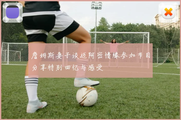 詹姆斯妻子谈迈阿密情缘参加节目分享特别回忆与感受