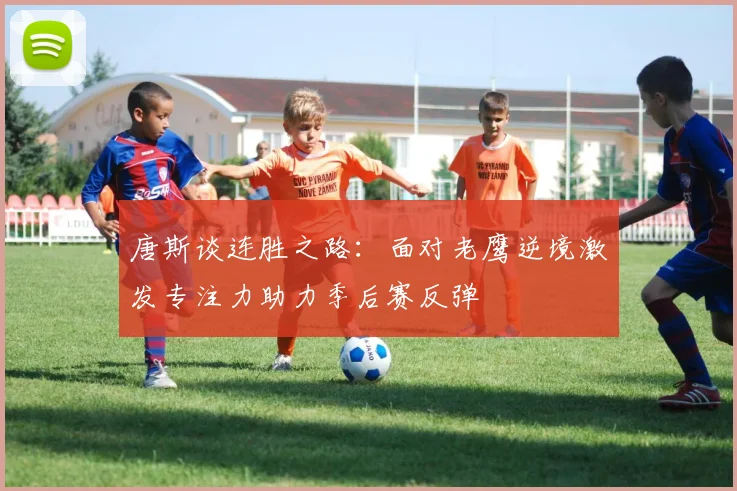 唐斯谈连胜之路：面对老鹰逆境激发专注力助力季后赛反弹
