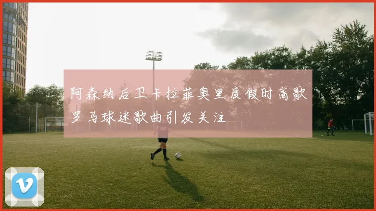阿森纳后卫卡拉菲奥里度假时高歌罗马球迷歌曲引发关注