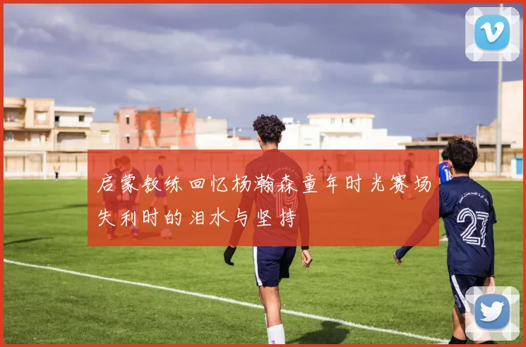 启蒙教练回忆杨瀚森童年时光赛场失利时的泪水与坚持