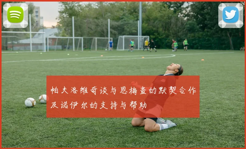 帕夫洛维奇谈与恩梅查的默契合作及诺伊尔的支持与帮助