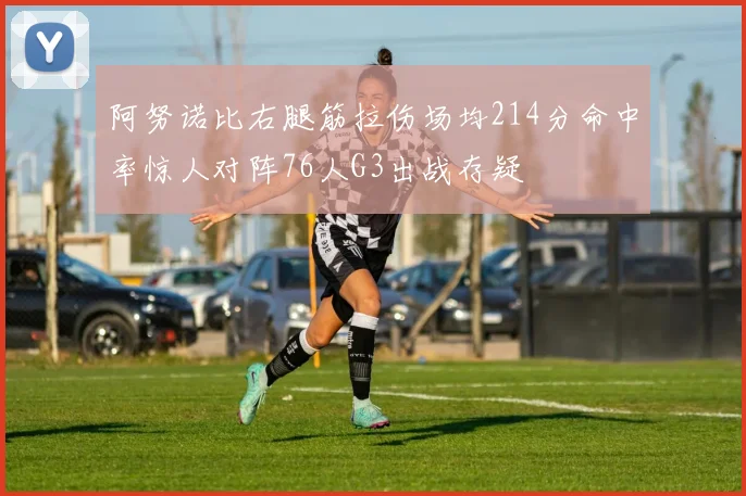 阿努诺比右腿筋拉伤场均214分命中率惊人对阵76人G3出战存疑