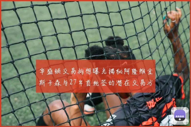 华盛顿交易构想曝光揭秘阿隆维金斯卡森与27年首轮签的潜在交易方案