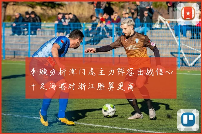 李璇分析津门虎主力阵容出战信心十足海港对浙江胜算更高