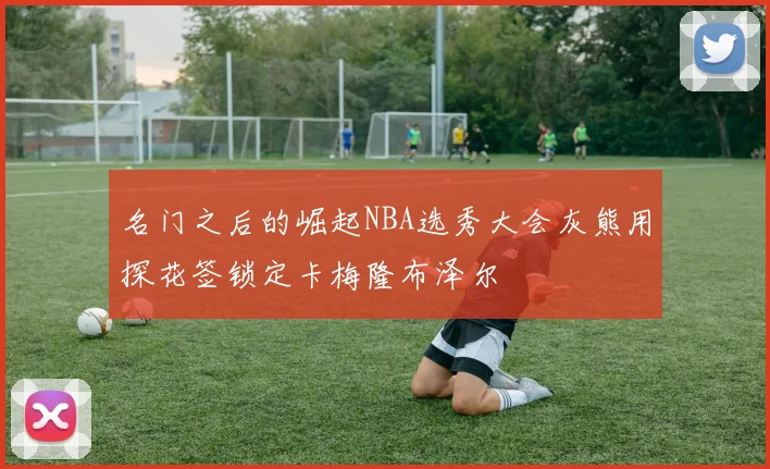 名门之后的崛起NBA选秀大会灰熊用探花签锁定卡梅隆布泽尔