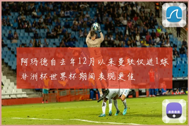 阿玛德自去年12月以来曼联仅进1球非洲杯世界杯期间表现更佳