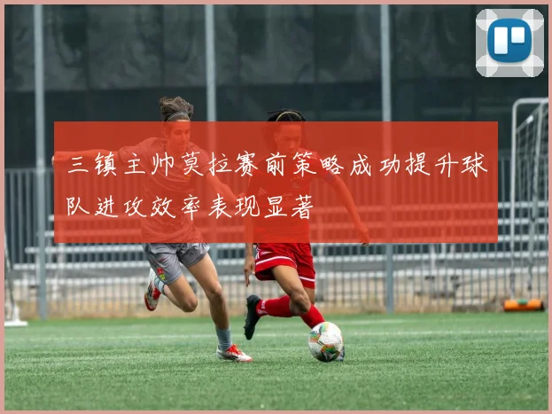 三镇主帅莫拉赛前策略成功提升球队进攻效率表现显著